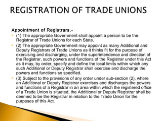 Appointment of Registrars.-
 (1) The appropriate Government shall appoint a person to be the
Registrar of Trade Unions for each State.
 (2) The appropriate Government may appoint as many Additional and
Deputy Registrars of Trade Unions as it thinks fit for the purpose of
exercising and discharging, under the superintendence and direction of
the Registrar, such powers and functions of the Registrar under this Act
as it may, by order, specify and define the local limits within which any
such Additional or Deputy Registrar shall exercise and discharge the
powers and functions so specified.
 (3) Subject to the provisions of any order under sub-section (2), where
an Additional or Deputy Registrar exercises and discharges the powers
and functions of a Registrar in an area within which the registered office
of a Trade Union is situated, the Additional or Deputy Registrar shall be
deemed to be the Registrar in relation to the Trade Union for the
purposes of this Act.
 