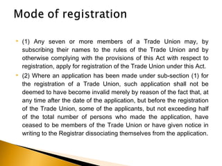  (1) Any seven or more members of a Trade Union may, by
subscribing their names to the rules of the Trade Union and by
otherwise complying with the provisions of this Act with respect to
registration, apply for registration of the Trade Union under this Act.
 (2) Where an application has been made under sub-section (1) for
the registration of a Trade Union, such application shall not be
deemed to have become invalid merely by reason of the fact that, at
any time after the date of the application, but before the registration
of the Trade Union, some of the applicants, but not exceeding half
of the total number of persons who made the application, have
ceased to be members of the Trade Union or have given notice in
writing to the Registrar dissociating themselves from the application.
 