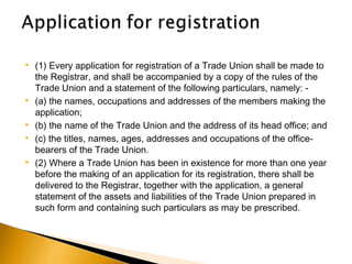  (1) Every application for registration of a Trade Union shall be made to
the Registrar, and shall be accompanied by a copy of the rules of the
Trade Union and a statement of the following particulars, namely: -
 (a) the names, occupations and addresses of the members making the
application;
 (b) the name of the Trade Union and the address of its head office; and
 (c) the titles, names, ages, addresses and occupations of the office-
bearers of the Trade Union.
 (2) Where a Trade Union has been in existence for more than one year
before the making of an application for its registration, there shall be
delivered to the Registrar, together with the application, a general
statement of the assets and liabilities of the Trade Union prepared in
such form and containing such particulars as may be prescribed.
 