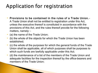  Provisions to be contained in the rules of a Trade Union.-
A Trade Union shall not be entitled to registration under this Act,
unless the executive thereof is constituted in accordance with the
provisions of this Act, and the rules thereof provide for the following
matters, namely: -
 (a) the name of the Trade Union;
 (b) the whole of the objects for which the Trade Union has been
established;
 (c) the whole of the purposes for which the general funds of the Trade
Union shall be applicable, all of which purposes shall be purposes to
which such funds are lawfully applicable under this Act;
 (d) the maintenance of a list of the members of the Trade Union and
adequate facilities for the inspection thereof by the office-bearers and
members of the Trade Union;
 