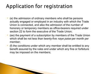  (e) the admission of ordinary members who shall be persons
actually engaged or employed in an industry with which the Trade
Union is connected, and also the admission of the number of
honorary or temporary members as office-bearers required under
section 22 to form the executive of the Trade Union;
 (ee) the payment of a subscription by members of the Trade Union
which shall be not less than twenty-five naye paise per month per
member;
 (f) the conditions under which any member shall be entitled to any
benefit assured by the rules and under which any fine or forfeiture
may be imposed on the members;
 