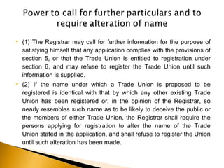  (1) The Registrar may call for further information for the purpose of
satisfying himself that any application complies with the provisions of
section 5, or that the Trade Union is entitled to registration under
section 6, and may refuse to register the Trade Union until such
information is supplied.
 (2) If the name under which a Trade Union is proposed to be
registered is identical with that by which any other existing Trade
Union has been registered or, in the opinion of the Registrar, so
nearly resembles such name as to be likely to deceive the public or
the members of either Trade Union, the Registrar shall require the
persons applying for registration to alter the name of the Trade
Union stated in the application, and shall refuse to register the Union
until such alteration has been made.
 