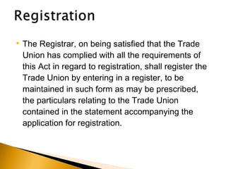  The Registrar, on being satisfied that the Trade
Union has complied with all the requirements of
this Act in regard to registration, shall register the
Trade Union by entering in a register, to be
maintained in such form as may be prescribed,
the particulars relating to the Trade Union
contained in the statement accompanying the
application for registration.
 