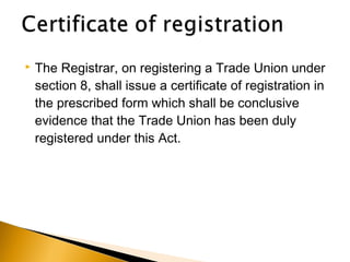  The Registrar, on registering a Trade Union under
section 8, shall issue a certificate of registration in
the prescribed form which shall be conclusive
evidence that the Trade Union has been duly
registered under this Act.
 