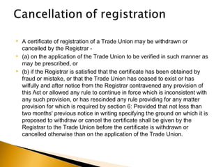  A certificate of registration of a Trade Union may be withdrawn or
cancelled by the Registrar -
 (a) on the application of the Trade Union to be verified in such manner as
may be prescribed, or
 (b) if the Registrar is satisfied that the certificate has been obtained by
fraud or mistake, or that the Trade Union has ceased to exist or has
wilfully and after notice from the Registrar contravened any provision of
this Act or allowed any rule to continue in force which is inconsistent with
any such provision, or has rescinded any rule providing for any matter
provision for which is required by section 6: Provided that not less than
two months' previous notice in writing specifying the ground on which it is
proposed to withdraw or cancel the certificate shall be given by the
Registrar to the Trade Union before the certificate is withdrawn or
cancelled otherwise than on the application of the Trade Union.
 