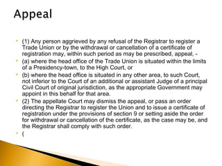  (1) Any person aggrieved by any refusal of the Registrar to register a
Trade Union or by the withdrawal or cancellation of a certificate of
registration may, within such period as may be prescribed, appeal, -
 (a) where the head office of the Trade Union is situated within the limits
of a Presidency-town, to the High Court, or
 (b) where the head office is situated in any other area, to such Court,
not inferior to the Court of an additional or assistant Judge of a principal
Civil Court of original jurisdiction, as the appropriate Government may
appoint in this behalf for that area.
 (2) The appellate Court may dismiss the appeal, or pass an order
directing the Registrar to register the Union and to issue a certificate of
registration under the provisions of section 9 or setting aside the order
for withdrawal or cancellation of the certificate, as the case may be, and
the Registrar shall comply with such order.
 (
 