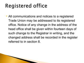  All communications and notices to a registered
Trade Union may be addressed to its registered
office. Notice of any change in the address of the
head office shall be given within fourteen days of
such change to the Registrar in writing, and the
changed address shall be recorded in the register
referred to in section 8.
 