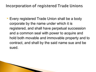  Every registered Trade Union shall be a body
corporate by the name under which it is
registered, and shall have perpetual succession
and a common seal with power to acquire and
hold both movable and immovable property and to
contract, and shall by the said name sue and be
sued.
 