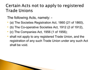 The following Acts, namely: -
 (a) The Societies Registration Act, 1860 (21 of 1860),
 (b) The Co-operative Societies Act, 1912 (2 of 1912),
 (c) The Companies Act, 1956 (1 of 1956);
 shall not apply to any registered Trade Union, and the
registration of any such Trade Union under any such Act
shall be void.
 