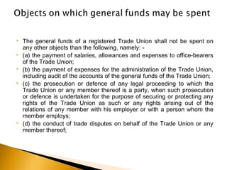  The general funds of a registered Trade Union shall not be spent on
any other objects than the following, namely: -
 (a) the payment of salaries, allowances and expenses to office-bearers
of the Trade Union;
 (b) the payment of expenses for the administration of the Trade Union,
including audit of the accounts of the general funds of the Trade Union;
 (c) the prosecution or defence of any legal proceeding to which the
Trade Union or any member thereof is a party, when such prosecution
or defence is undertaken for the purpose of securing or protecting any
rights of the Trade Union as such or any rights arising out of the
relations of any member with his employer or with a person whom the
member employs;
 (d) the conduct of trade disputes on behalf of the Trade Union or any
member thereof;
 