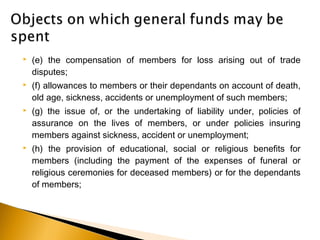  (e) the compensation of members for loss arising out of trade
disputes;
 (f) allowances to members or their dependants on account of death,
old age, sickness, accidents or unemployment of such members;
 (g) the issue of, or the undertaking of liability under, policies of
assurance on the lives of members, or under policies insuring
members against sickness, accident or unemployment;
 (h) the provision of educational, social or religious benefits for
members (including the payment of the expenses of funeral or
religious ceremonies for deceased members) or for the dependants
of members;
 