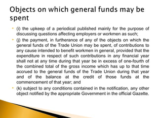  (i) the upkeep of a periodical published mainly for the purpose of
discussing questions affecting employers or workmen as such;
 (j) the payment, in furtherance of any of the objects on which the
general funds of the Trade Union may be spent, of contributions to
any cause intended to benefit workmen in general, provided that the
expenditure in respect of such contributions in any financial year
shall not at any time during that year be in excess of one-fourth of
the combined total of the gross income which has up to that time
accrued to the general funds of the Trade Union during that year
and of the balance at the credit of those funds at the
commencement of that year; and
 (k) subject to any conditions contained in the notification, any other
object notified by the appropriate Government in the official Gazette.
 