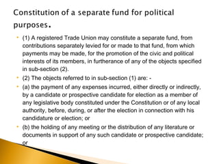  (1) A registered Trade Union may constitute a separate fund, from
contributions separately levied for or made to that fund, from which
payments may be made, for the promotion of the civic and political
interests of its members, in furtherance of any of the objects specified
in sub-section (2).
 (2) The objects referred to in sub-section (1) are: -
 (a) the payment of any expenses incurred, either directly or indirectly,
by a candidate or prospective candidate for election as a member of
any legislative body constituted under the Constitution or of any local
authority, before, during, or after the election in connection with his
candidature or election; or
 (b) the holding of any meeting or the distribution of any literature or
documents in support of any such candidate or prospective candidate;
or
 