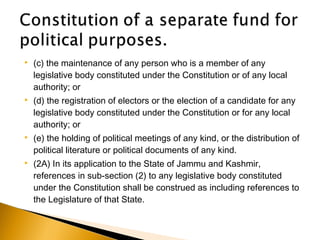  (c) the maintenance of any person who is a member of any
legislative body constituted under the Constitution or of any local
authority; or
 (d) the registration of electors or the election of a candidate for any
legislative body constituted under the Constitution or for any local
authority; or
 (e) the holding of political meetings of any kind, or the distribution of
political literature or political documents of any kind.
 (2A) In its application to the State of Jammu and Kashmir,
references in sub-section (2) to any legislative body constituted
under the Constitution shall be construed as including references to
the Legislature of that State.
 