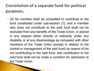  (3) No member shall be compelled to contribute to the
fund constituted under sub-section (1); and a member
who does not contribute to the said fund shall not be
excluded from any benefits of the Trade Union, or placed
in any respect either directly or indirectly under any
disability or at any disadvantage as compared with other
members of the Trade Union (except in relation to the
control or management of the said fund) by reason of his
not contributing to the said fund; and contribution to the
said fund shall not be made a condition for admission to
the Trade Union.
 