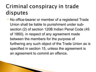  No office-bearer or member of a registered Trade
Union shall be liable to punishment under sub-
section (2) of section 120B Indian Penal Code (45
of 1860), in respect of any agreement made
between the members for the purpose of
furthering any such object of the Trade Union as is
specified in section 15, unless the agreement is
an agreement to commit an offence.
 