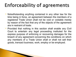  Notwithstanding anything contained in any other law for the
time being in force, an agreement between the members of a
registered Trade Union shall not be void or voidable merely
by reason of the fact that any of the objects of the agreement
are in restraint of trade:
 Provided that nothing in this section shall enable any Civil
Court to entertain any legal proceeding instituted for the
express purpose of enforcing or recovering damages for the
breach of any agreement concerning the conditions on which
any members of a Trade Union shall or shall not sell their
goods, transact business, work, employ or be employed.
 