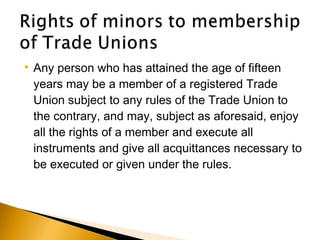  Any person who has attained the age of fifteen
years may be a member of a registered Trade
Union subject to any rules of the Trade Union to
the contrary, and may, subject as aforesaid, enjoy
all the rights of a member and execute all
instruments and give all acquittances necessary to
be executed or given under the rules.
 