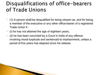  (1) A person shall be disqualified for being chosen as, and for being,
a member of the executive or any other office-bearer of a registered
Trade Union if -
 (i) he has not attained the age of eighteen years,
 (ii) he has been convicted by a Court in India of any offence
involving moral turpitude and sentenced to imprisonment, unless a
period of five years has elapsed since his release.
 