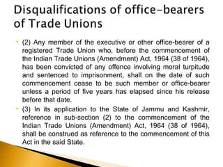  (2) Any member of the executive or other office-bearer of a
registered Trade Union who, before the commencement of
the Indian Trade Unions (Amendment) Act, 1964 (38 of 1964),
has been convicted of any offence involving moral turpitude
and sentenced to imprisonment, shall on the date of such
commencement cease to be such member or office-bearer
unless a period of five years has elapsed since his release
before that date.
 (3) In its application to the State of Jammu and Kashmir,
reference in sub-section (2) to the commencement of the
Indian Trade Unions (Amendment) Act, 1964 (38 of 1964),
shall be construed as reference to the commencement of this
Act in the said State.
 