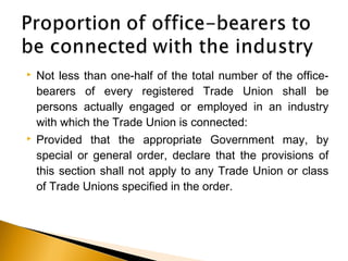 Not less than one-half of the total number of the office-
bearers of every registered Trade Union shall be
persons actually engaged or employed in an industry
with which the Trade Union is connected:
 Provided that the appropriate Government may, by
special or general order, declare that the provisions of
this section shall not apply to any Trade Union or class
of Trade Unions specified in the order.
 