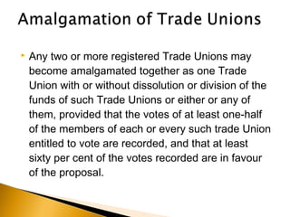  Any two or more registered Trade Unions may
become amalgamated together as one Trade
Union with or without dissolution or division of the
funds of such Trade Unions or either or any of
them, provided that the votes of at least one-half
of the members of each or every such trade Union
entitled to vote are recorded, and that at least
sixty per cent of the votes recorded are in favour
of the proposal.
 