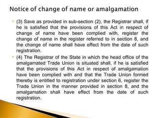  (3) Save as provided in sub-section (2), the Registrar shall, if
he is satisfied that the provisions of this Act in respect of
change of name have been complied with, register the
change of name in the register referred to in section 8, and
the change of name shall have effect from the date of such
registration.
 (4) The Registrar of the State in which the head office of the
amalgamated Trade Union is situated shall, if he is satisfied
that the provisions of this Act in respect of amalgamation
have been complied with and that the Trade Union formed
thereby is entitled to registration under section 6, register the
Trade Union in the manner provided in section 8, and the
amalgamation shall have effect from the date of such
registration.
 