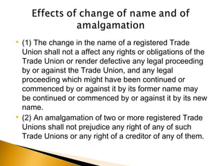  (1) The change in the name of a registered Trade
Union shall not a affect any rights or obligations of the
Trade Union or render defective any legal proceeding
by or against the Trade Union, and any legal
proceeding which might have been continued or
commenced by or against it by its former name may
be continued or commenced by or against it by its new
name.
 (2) An amalgamation of two or more registered Trade
Unions shall not prejudice any right of any of such
Trade Unions or any right of a creditor of any of them.
 