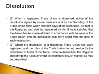  (1) When a registered Trade Union is dissolved, notice of the
dissolution signed by seven members and by the Secretary of the
Trade Union shall, within fourteen days of the dissolution, be sent to
the Registrar, and shall be registered by him if he is satisfied that
the dissolution has been effected in accordance with the rules of the
Trade Union, and the dissolution shall have effect from the date of
such registration.
 (2) Where the dissolution of a registered Trade Union has been
registered and the rules of the Trade Union do not provide for the
distribution of funds of the Trade Union on dissolution, the Registrar
shall divide the funds amongst the members in such manner as may
be prescribed.
 