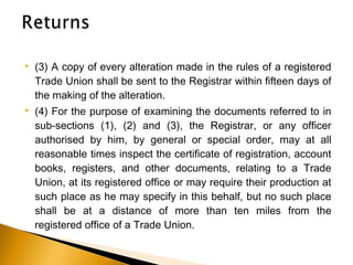  (3) A copy of every alteration made in the rules of a registered
Trade Union shall be sent to the Registrar within fifteen days of
the making of the alteration.
 (4) For the purpose of examining the documents referred to in
sub-sections (1), (2) and (3), the Registrar, or any officer
authorised by him, by general or special order, may at all
reasonable times inspect the certificate of registration, account
books, registers, and other documents, relating to a Trade
Union, at its registered office or may require their production at
such place as he may specify in this behalf, but no such place
shall be at a distance of more than ten miles from the
registered office of a Trade Union.
 