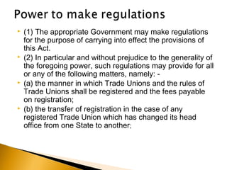  (1) The appropriate Government may make regulations
for the purpose of carrying into effect the provisions of
this Act.
 (2) In particular and without prejudice to the generality of
the foregoing power, such regulations may provide for all
or any of the following matters, namely: -
 (a) the manner in which Trade Unions and the rules of
Trade Unions shall be registered and the fees payable
on registration;
 (b) the transfer of registration in the case of any
registered Trade Union which has changed its head
office from one State to another;
 