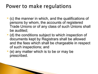  (c) the manner in which, and the qualifications of
persons by whom, the accounts of registered
Trade Unions or of any class of such Unions shall
be audited;
 (d) the conditions subject to which inspection of
documents kept by Registrars shall be allowed
and the fees which shall be chargeable in respect
of such inspections; and
 (e) any matter which is to be or may be
prescribed.
 