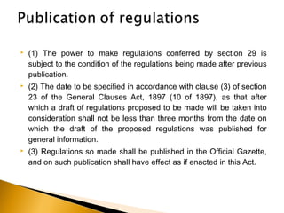  (1) The power to make regulations conferred by section 29 is
subject to the condition of the regulations being made after previous
publication.
 (2) The date to be specified in accordance with clause (3) of section
23 of the General Clauses Act, 1897 (10 of 1897), as that after
which a draft of regulations proposed to be made will be taken into
consideration shall not be less than three months from the date on
which the draft of the proposed regulations was published for
general information.
 (3) Regulations so made shall be published in the Official Gazette,
and on such publication shall have effect as if enacted in this Act.
 