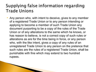  Any person who, with intent to deceive, gives to any member
of a registered Trade Union or to any person intending or
applying to become a member of such Trade Union any
document purporting to be a copy of the rules of the Trade
Union or of any alterations to the same which he knows, or
has reason to believe, is not a correct copy of such rules or
alterations as are for the time being in force, or any person
who, with the like intent, gives a copy of any rules of an
unregistered Trade Union to any person on the pretence that
such rules are the rules of a registered Trade Union, shall be
punishable with fine which may extend to two hundred
rupees.
 