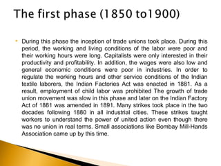  During this phase the inception of trade unions took place. During this
period, the working and living conditions of the labor were poor and
their working hours were long. Capitalists were only interested in their
productivity and profitability. In addition, the wages were also low and
general economic conditions were poor in industries. In order to
regulate the working hours and other service conditions of the Indian
textile laborers, the Indian Factories Act was enacted in 1881. As a
result, employment of child labor was prohibited The growth of trade
union movement was slow in this phase and later on the Indian Factory
Act of 1881 was amended in 1891. Many strikes took place in the two
decades following 1880 in all industrial cities. These strikes taught
workers to understand the power of united action even though there
was no union in real terms. Small associations like Bombay Mill-Hands
Association came up by this time.
 