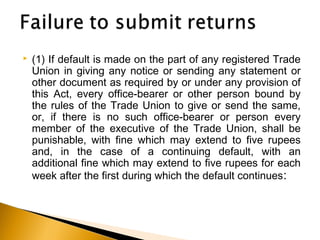  (1) If default is made on the part of any registered Trade
Union in giving any notice or sending any statement or
other document as required by or under any provision of
this Act, every office-bearer or other person bound by
the rules of the Trade Union to give or send the same,
or, if there is no such office-bearer or person every
member of the executive of the Trade Union, shall be
punishable, with fine which may extend to five rupees
and, in the case of a continuing default, with an
additional fine which may extend to five rupees for each
week after the first during which the default continues:
 