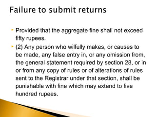  Provided that the aggregate fine shall not exceed
fifty rupees.
 (2) Any person who wilfully makes, or causes to
be made, any false entry in, or any omission from,
the general statement required by section 28, or in
or from any copy of rules or of alterations of rules
sent to the Registrar under that section, shall be
punishable with fine which may extend to five
hundred rupees.
 