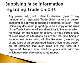  Any person who, with intent to deceive, gives to any
member of a registered Trade Union or to any person
intending or applying to become a member of such Trade
Union any document purporting to be a copy of the rules
of the Trade Union or of any alterations to the same which
he knows, or has reason to believe, is not a correct copy
of such rules or alterations as are for the time being in
force, or any person who, with the like intent, gives a copy
of any rules of an unregistered Trade Union to any person
on the pretence that such rules are the rules of a
registered Trade Union, shall be punishable with fine
which may extend to two hundred rupees.
 