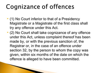  (1) No Court inferior to that of a Presidency
Magistrate or a Magistrate of the first class shall
try any offence under this Act.
 (2) No Court shall take cognizance of any offence
under this Act, unless complaint thereof has been
made by, or with the previous sanction of, the
Registrar or, in the case of an offence under
section 32, by the person to whom the copy was
given, within six months of the date on which the
offence is alleged to have been committed.
 