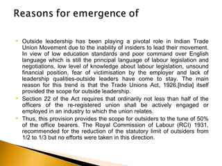  Outside leadership has been playing a pivotal role in Indian Trade
Union Movement due to the inability of insiders to lead their movement.
In view of low education standards and poor command over English
language which is still the principal language of labour legislation and
negotiations, low level of knowledge about labour legislation, unsound
financial position, fear of victimisation by the employer and lack of
leadership qualities-outside leaders have come to stay. The main
reason for this trend is that the Trade Unions Act, 1926,[India] itself
provided the scope for outside leadership.
 Section 22 of the Act requires that ordinarily not less than half of the
officers of the re-registered union shall be actively engaged or
employed in an industry to which the union relates.
 Thus, this provision provides the scope for outsiders to the tune of 50%
of the office bearers. The Royal Commission of Labour (RCI) 1931,
recommended for the reduction of the statutory limit of outsiders from
1/2 to 1/3 but no efforts were taken in this direction. 
 