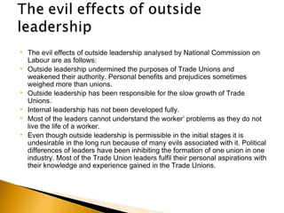  The evil effects of outside leadership analysed by National Commission on
Labour are as follows: 
 Outside leadership undermined the purposes of Trade Unions and
weakened their authority. Personal benefits and prejudices sometimes
weighed more than unions.
 Outside leadership has been responsible for the slow growth of Trade
Unions.
 Internal leadership has not been developed fully.
 Most of the leaders cannot understand the worker’ problems as they do not
live the life of a worker.
 Even though outside leadership is permissible in the initial stages it is
undesirable in the long run because of many evils associated with it. Political
differences of leaders have been inhibiting the formation of one union in one
industry. Most of the Trade Union leaders fulfil their personal aspirations with
their knowledge and experience gained in the Trade Unions. 
 