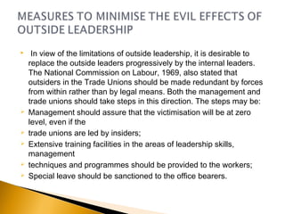   In view of the limitations of outside leadership, it is desirable to
replace the outside leaders progressively by the internal leaders.
The National Commission on Labour, 1969, also stated that
outsiders in the Trade Unions should be made redundant by forces
from within rather than by legal means. Both the management and
trade unions should take steps in this direction. The steps may be: 
 Management should assure that the victimisation will be at zero
level, even if the
 trade unions are led by insiders;
 Extensive training facilities in the areas of leadership skills,
management
 techniques and programmes should be provided to the workers;
 Special leave should be sanctioned to the office bearers.
 
