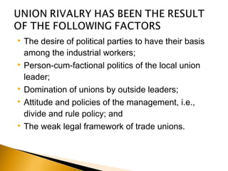  The desire of political parties to have their basis
among the industrial workers;
 Person-cum-factional politics of the local union
leader;
 Domination of unions by outside leaders;
 Attitude and policies of the management, i.e.,
divide and rule policy; and
 The weak legal framework of trade unions.
 