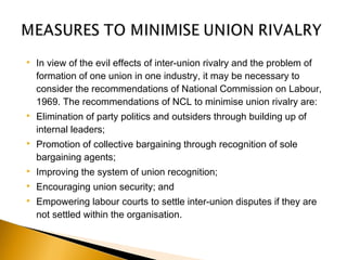  In view of the evil effects of inter-union rivalry and the problem of
formation of one union in one industry, it may be necessary to
consider the recommendations of National Commission on Labour,
1969. The recommendations of NCL to minimise union rivalry are: 
 Elimination of party politics and outsiders through building up of
internal leaders;
 Promotion of collective bargaining through recognition of sole
bargaining agents;
 Improving the system of union recognition;
 Encouraging union security; and
 Empowering labour courts to settle inter-union disputes if they are
not settled within the organisation.
 