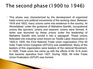  This phase was characterized by the development of organized
trade unions and political movements of the working class. Between
1918 and 1923, many unions came into existence in the country. At
Ahmedabad, under the guidance of Mahatma Gandhi, occupational
unions like spinners’ unions and weavers’ unions were formed. A
strike was launched by these unions under the leadership of
Mahatma Gandhi who turned it into a satyagrah. These unions
federated into industrial union known as Textile Labor Association in
1920.In 1920, the First National Trade union organization (The All
India Trade Union Congress (AITUC)) was established. Many of the
leaders of this organization were leaders of the national Movement.
In 1926, Trade union law came up with the efforts of Mr. N N Joshi
that became operative from 1927. During 1928, All India Trade
Union Federation (AITUF) was formed.
 