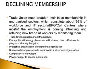  Trade Union must broaden their base membership in
unorganised sectors, which constitute about 92% of
workforce and IT sectors/BPO/Call Centres where
mostof the employment is coming attracting and
retaining new bread of workers by monitoring them.
 Trade Unions must reorient themselves: 
 From political/ideology obsession to Business Union - Partners in
progress, sharing the gains.
 Protesting organisation to Partnering organisation
 Bureaucratic organisation to democratic and service organisation
 Complacency to struggle
 Power-hunger to service orientation
 