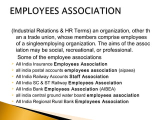 (Industrial Relations & HR Terms) an organization, other th
an a trade union, whose members comprise employees 
of a singleemploying organization. The aims of the assoc
iation may be social, recreational, or professional.
Some of the employee associations
 All India Insurance Employees Association
 all india postal accounts employees association (aipaea)
 All India Railway Accounts Staff Association
 All India SC & ST Railway Employees Association
 All India Bank Employees Association (AIBEA)
 all india central ground water board employees association
 All India Regional Rural Bank Employees Association
 