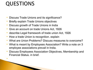  Discuss Trade Unions and its significance?
 Briefly explain Trade Unions objectives
 Discuss growth of Trade Unions in India
 Give an account on trade Unions Act, 1926
 describe Legal framework of trade union Act, 1926
 How a trade Union is recognition. explain
 What are Union Problems? Discuss measures to overcome?
 What is meant by Employees Association? Write a note on 3
employee associations prevail in India.
 Discuss Employees Association Objectives, Membership and
Financial Status. in brief.
  
 