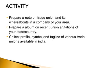  Prepare a note on trade union and its
whereabouts in a company of your area.
 Prepare a album on recent union agitations of
your state/country.
 Collect profile, symbol and tagline of various trade
unions available in india.
 