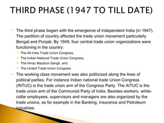  The third phase began with the emergence of independent India (in 1947).
The partition of country affected the trade union movement particularly
Bengal and Punjab. By 1949, four central trade union organizations were
functioning in the country:
 The All India Trade Union Congress,
 The Indian National Trade Union Congress,
 The Hindu Mazdoor Sangh, and
 The United Trade Union Congress
 The working class movement was also politicized along the lines of
political parties. For instance Indian national trade Union Congress
(INTUC) is the trade union arm of the Congress Party. The AITUC is the
trade union arm of the Communist Party of India. Besides workers, white-
collar employees, supervisors and managers are also organized by the
trade unions, as for example in the Banking, Insurance and Petroleum
industries.
 